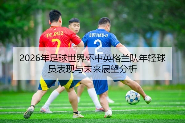 2026年足球世界杯中英格兰队年轻球员表现与未来展望分析